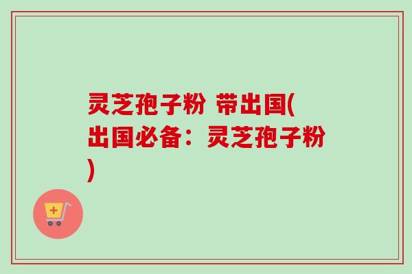 灵芝孢子粉 带出国(出国必备：灵芝孢子粉)