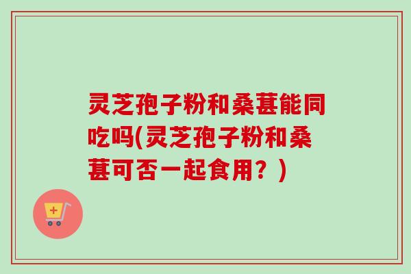 灵芝孢子粉和桑葚能同吃吗(灵芝孢子粉和桑葚可否一起食用?)