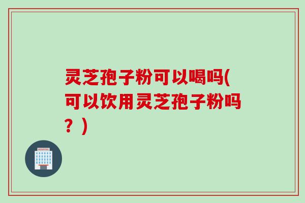 灵芝孢子粉可以喝吗(可以饮用灵芝孢子粉吗？)