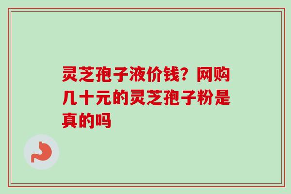 灵芝孢子液价钱?网购几十元的灵芝孢子粉是真的吗