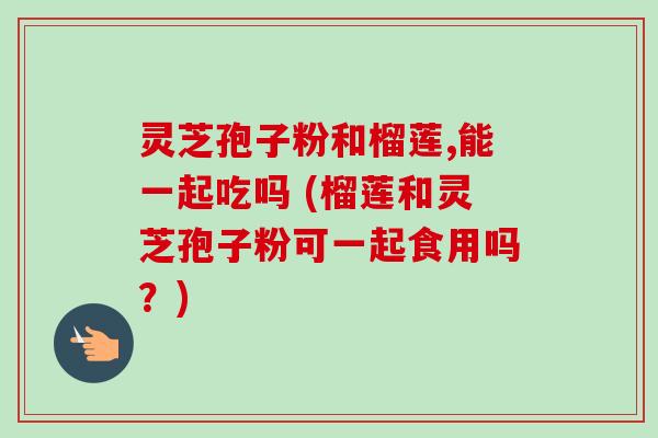 灵芝孢子粉和榴莲,能一起吃吗 (榴莲和灵芝孢子粉可一起食用吗?) 灵芝孢子粉和榴莲,能一起吃吗 (榴莲和灵芝孢子粉可一起食用吗?)