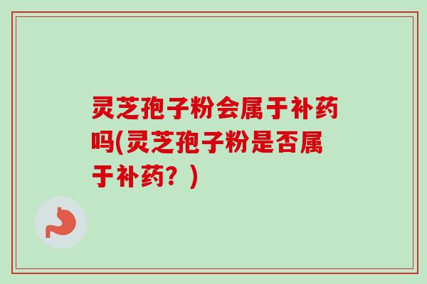 灵芝孢子粉会属于补药吗(灵芝孢子粉是否属于补药?)