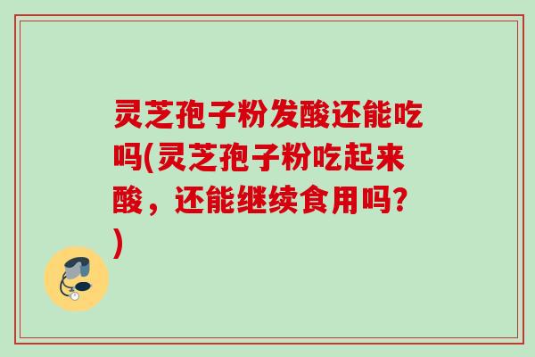 灵芝孢子粉发酸还能吃吗(灵芝孢子粉吃起来酸，还能继续食用吗？)