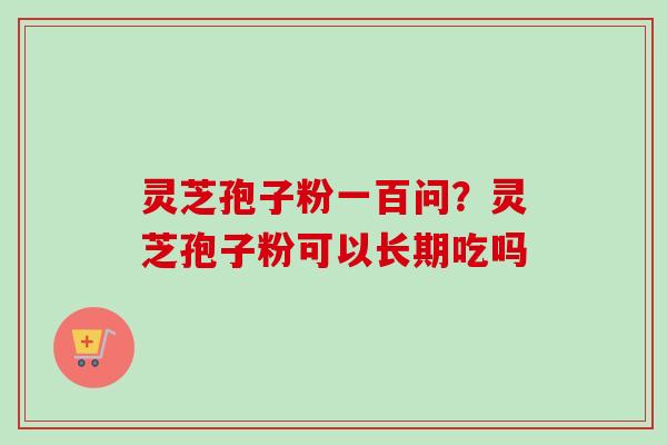 灵芝孢子粉一百问？灵芝孢子粉可以长期吃吗