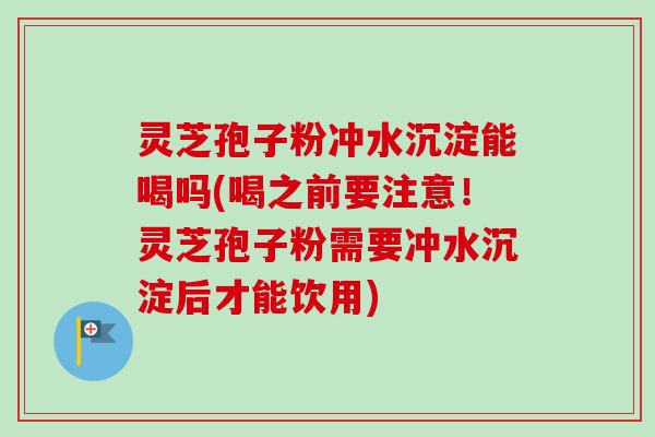 灵芝孢子粉冲水沉淀能喝吗(喝之前要注意！灵芝孢子粉需要冲水沉淀后才能饮用)