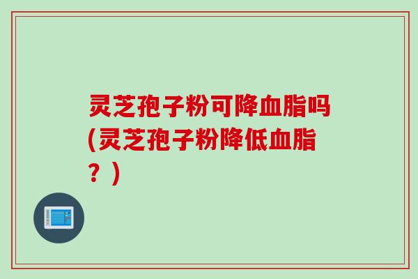 灵芝孢子粉可降血脂吗(灵芝孢子粉降低血脂？)