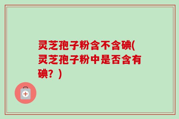 灵芝孢子粉含不含碘(灵芝孢子粉中是否含有碘?)