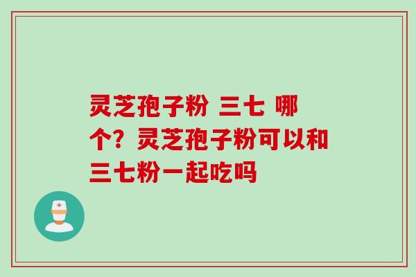 灵芝孢子粉 三七 哪个?灵芝孢子粉可以和三七粉一起吃吗 灵芝孢子粉 三七 哪个?灵芝孢子粉可以和三七粉一起吃吗
