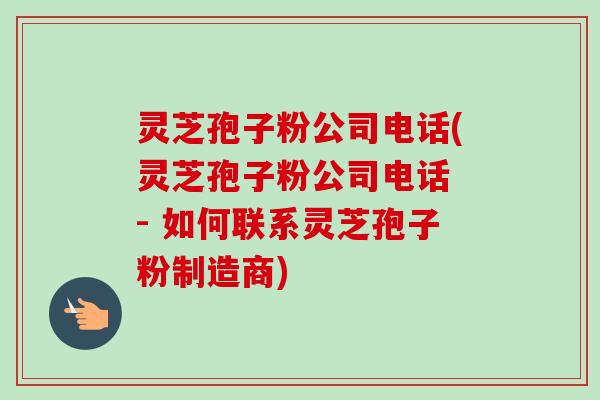 灵芝孢子粉公司电话(灵芝孢子粉公司电话 - 如何联系灵芝孢子粉制造商)