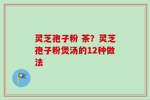 灵芝孢子粉 茶？灵芝孢子粉煲汤的12种做法