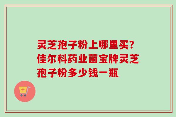 灵芝孢子粉上哪里买?佳尔科药业菌宝牌灵芝孢子粉多少钱一瓶