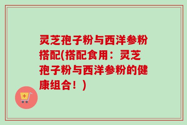 灵芝孢子粉与西洋参粉搭配(搭配食用:灵芝孢子粉与西洋参粉的健康组合!)