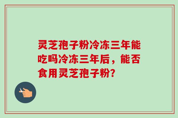 灵芝孢子粉冷冻三年能吃吗冷冻三年后,能否食用灵芝孢子粉?