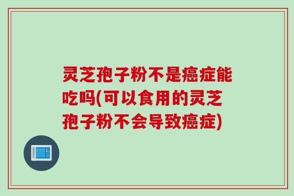 灵芝孢子粉不是癌症能吃吗(可以食用的灵芝孢子粉不会导致癌症)