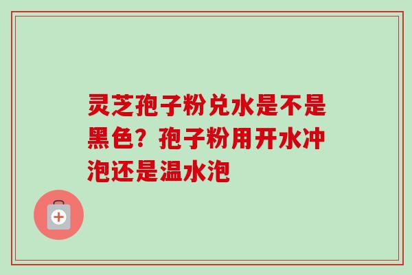 灵芝孢子粉兑水是不是黑色?孢子粉用开水冲泡还是温水泡