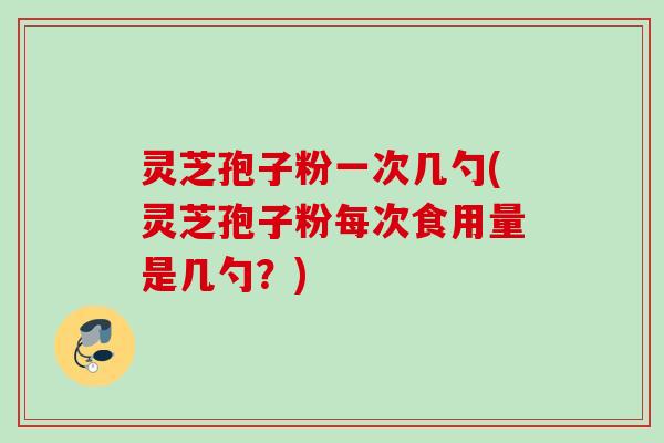 灵芝孢子粉一次几勺(灵芝孢子粉每次食用量是几勺？)