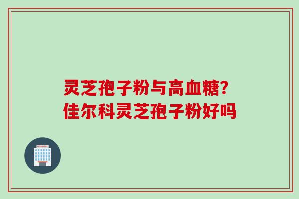 灵芝孢子粉与高血糖？佳尔科灵芝孢子粉好吗