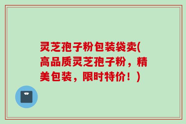 灵芝孢子粉包装袋卖(高品质灵芝孢子粉,精美包装,限时特价!)