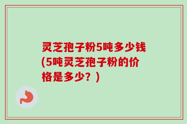 灵芝孢子粉5吨多少钱(5吨灵芝孢子粉的价格是多少？)