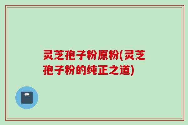灵芝孢子粉原粉(灵芝孢子粉的纯正之道)