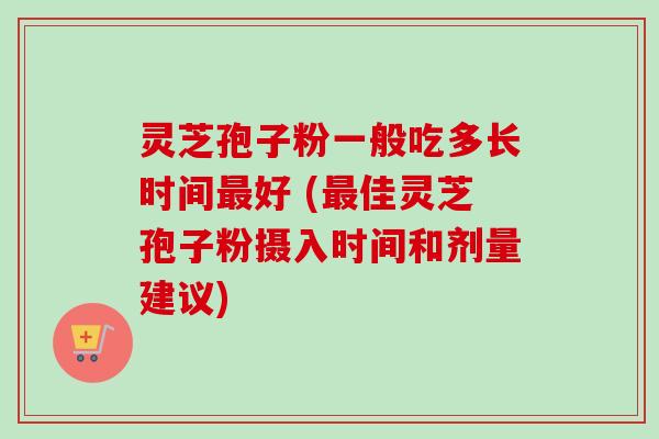 灵芝孢子粉一般吃多长时间最好 (最佳灵芝孢子粉摄入时间和剂量建议)