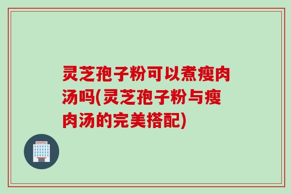 灵芝孢子粉可以煮瘦肉汤吗(灵芝孢子粉与瘦肉汤的完美搭配)