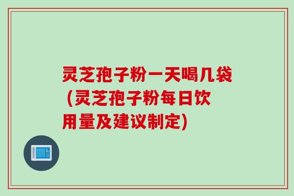 灵芝孢子粉一天喝几袋 (灵芝孢子粉每日饮用量及建议制定)
