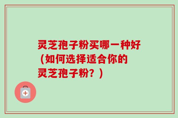 灵芝孢子粉买哪一种好 (如何选择适合你的灵芝孢子粉？)