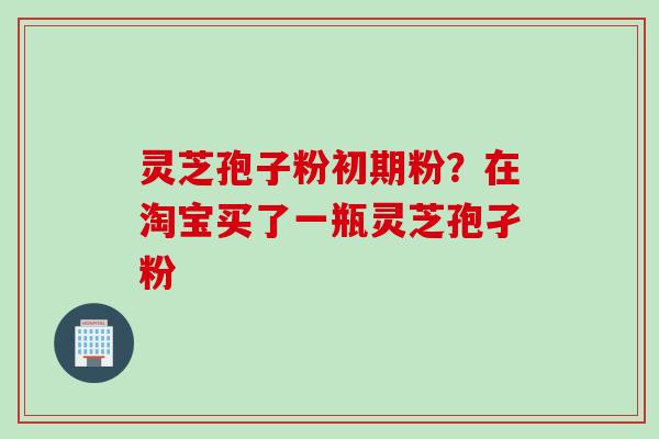 灵芝孢子粉初期粉？在淘宝买了一瓶灵芝孢孑粉
