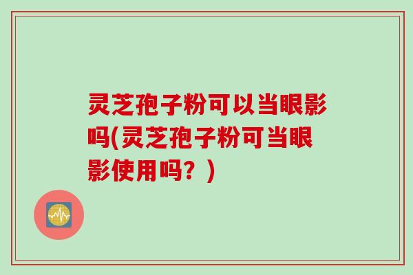 灵芝孢子粉可以当眼影吗(灵芝孢子粉可当眼影使用吗？)