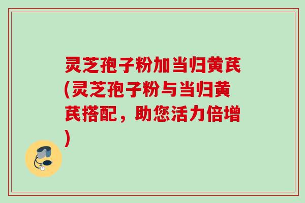 灵芝孢子粉加当归黄芪(灵芝孢子粉与当归黄芪搭配，助您活力倍增)