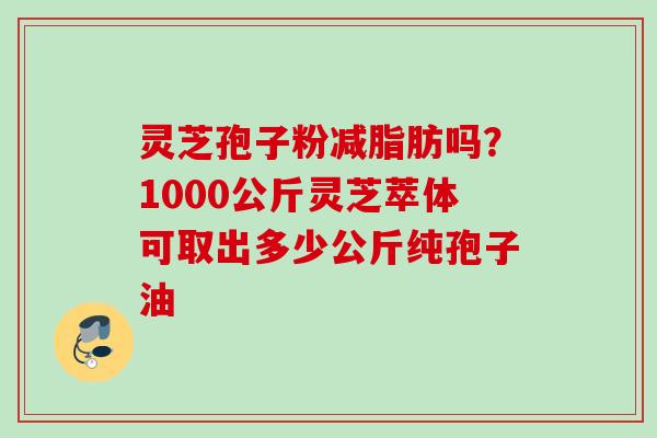 灵芝孢子粉减脂肪吗?1000公斤灵芝萃体可取出多少公斤纯孢子油