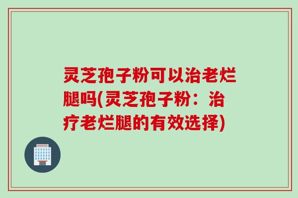 灵芝孢子粉可以治老烂腿吗(灵芝孢子粉:治疗老烂腿的有效选择)