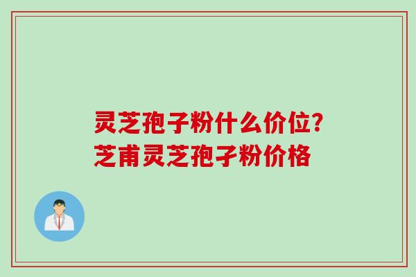 灵芝孢子粉什么价位?芝甫灵芝孢孑粉价格