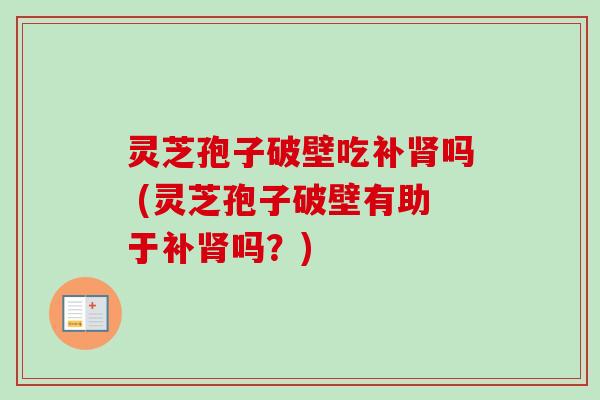 灵芝孢子破壁吃补肾吗 (灵芝孢子破壁有助于补肾吗？)