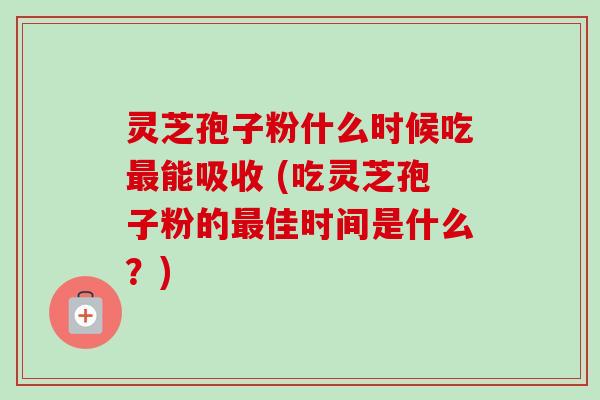 灵芝孢子粉什么时候吃最能吸收 (吃灵芝孢子粉的最佳时间是什么?)