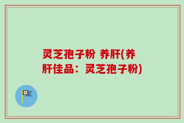 灵芝孢子粉 养肝(养肝佳品：灵芝孢子粉)