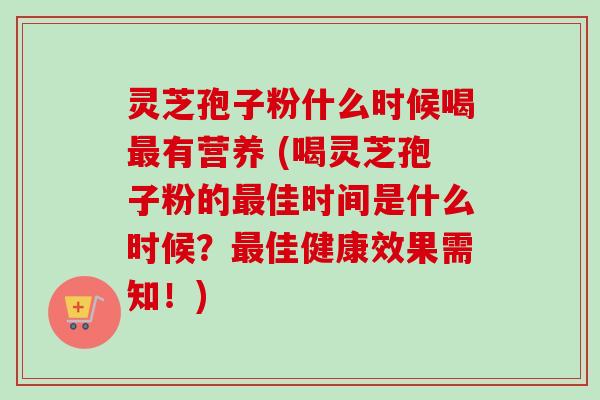灵芝孢子粉什么时候喝最有营养 (喝灵芝孢子粉的最佳时间是什么时候？最佳健康效果需知！)