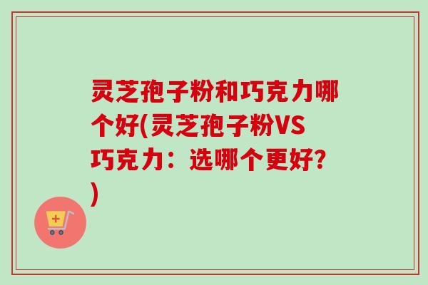 灵芝孢子粉和巧克力哪个好(灵芝孢子粉VS巧克力:选哪个更好?)
