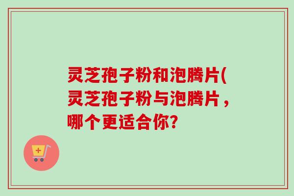 灵芝孢子粉和泡腾片(灵芝孢子粉与泡腾片，哪个更适合你？