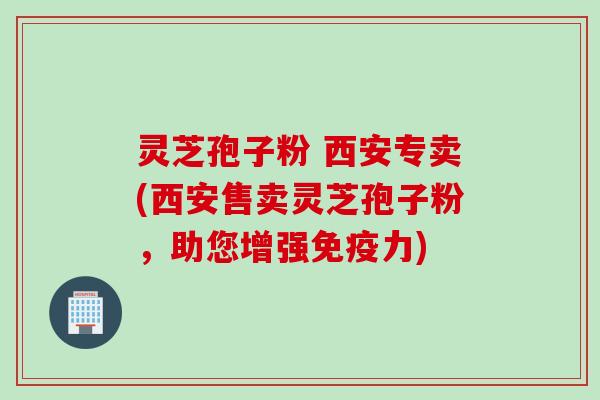 灵芝孢子粉 西安专卖(西安售卖灵芝孢子粉,助您增强免疫力)