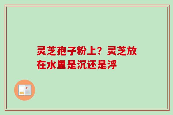 灵芝孢子粉上?灵芝放在水里是沉还是浮