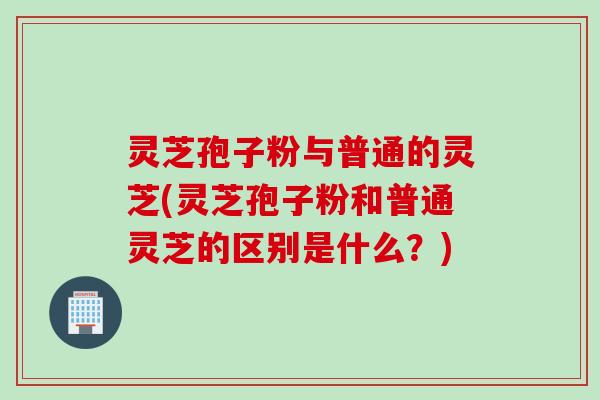 灵芝孢子粉与普通的灵芝(灵芝孢子粉和普通灵芝的区别是什么?) 灵芝孢子粉与普通的灵芝(灵芝孢子粉和普通灵芝的区别是什么?)