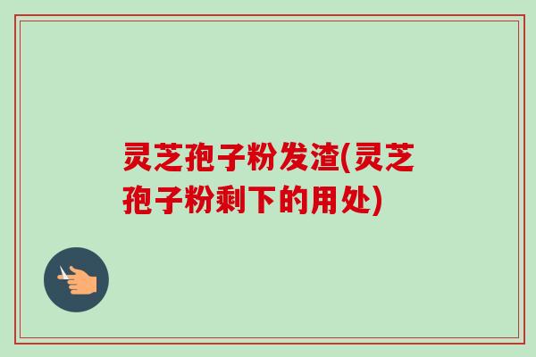 灵芝孢子粉发渣(灵芝孢子粉剩下的用处)