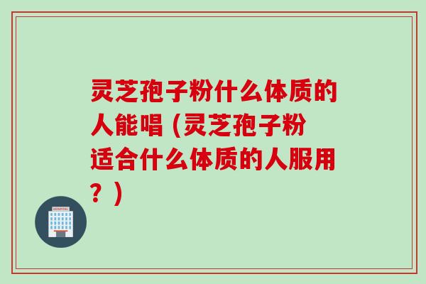 灵芝孢子粉什么体质的人能唱 (灵芝孢子粉适合什么体质的人服用？)