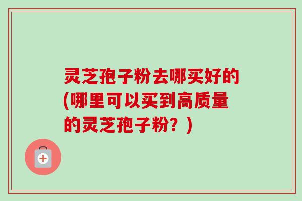 灵芝孢子粉去哪买好的(哪里可以买到高质量的灵芝孢子粉？)