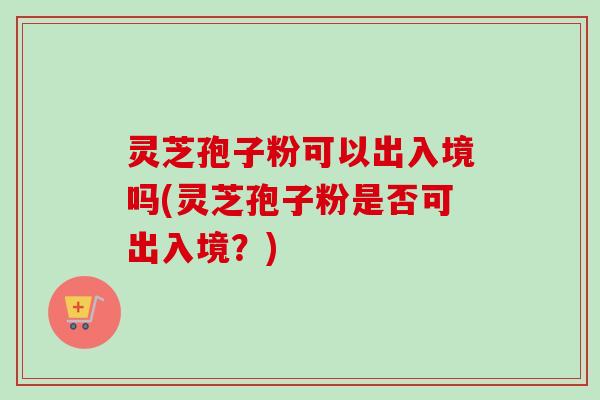 灵芝孢子粉可以出入境吗(灵芝孢子粉是否可出入境?)