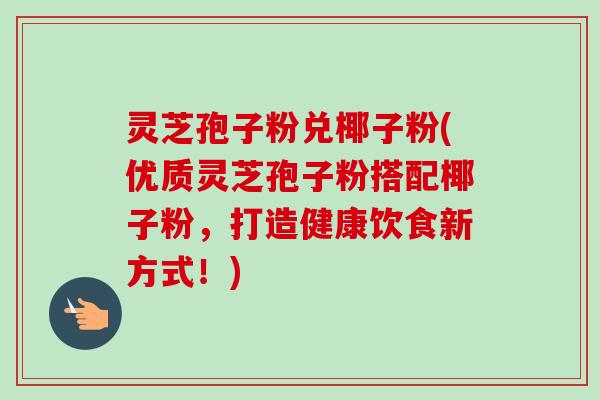 灵芝孢子粉兑椰子粉(优质灵芝孢子粉搭配椰子粉,打造健康饮食新方式!)