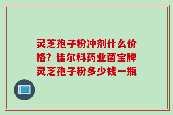 灵芝孢子粉冲剂什么价格？佳尔科药业菌宝牌灵芝孢子粉多少钱一瓶