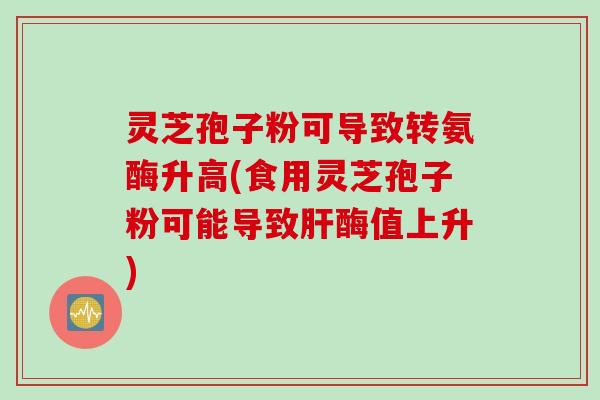 灵芝孢子粉可导致转氨酶升高(食用灵芝孢子粉可能导致肝酶值上升)
